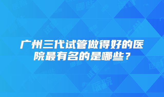 广州三代试管做得好的医院最有名的是哪些？