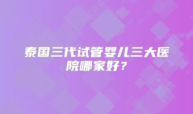 泰国三代试管婴儿三大医院哪家好？