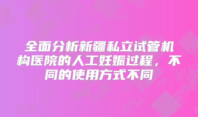 全面分析新疆私立试管机构医院的人工妊娠过程，不同的使用方式不同
