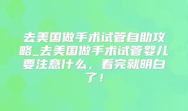去美国做手术试管自助攻略_去美国做手术试管婴儿要注意什么,看完就明白了!