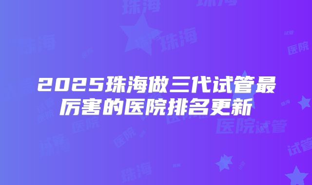 2025珠海做三代试管最厉害的医院排名更新