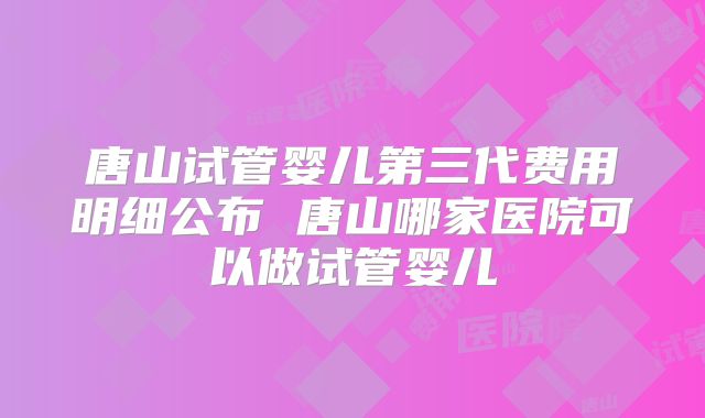 唐山试管婴儿第三代费用明细公布 唐山哪家医院可以做试管婴儿
