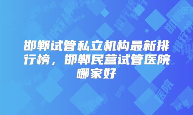 邯郸试管私立机构最新排行榜，邯郸民营试管医院哪家好