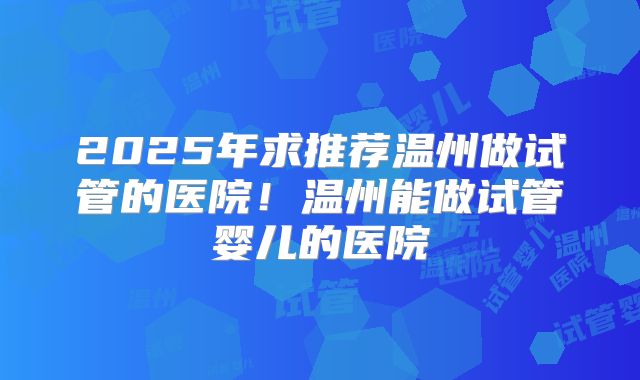 2025年求推荐温州做试管的医院!温州能做试管婴儿的医院