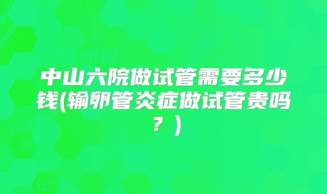 中山六院做试管需要多少钱(输卵管炎症做试管贵吗？)
