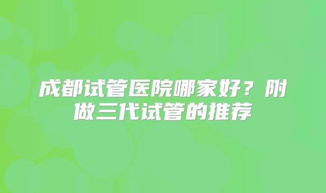 成都试管医院哪家好？附做三代试管的推荐