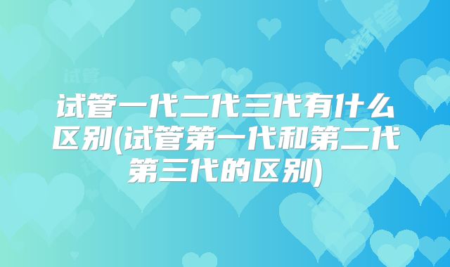 试管一代二代三代有什么区别(试管第一代和第二代第三代的区别)
