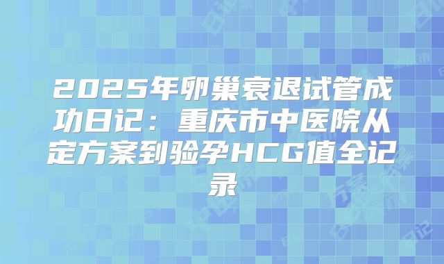 2025年卵巢衰退试管成功日记:重庆市中医院从定方案到验孕HCG值全记录