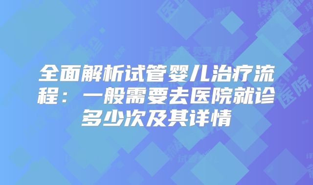 全面解析试管婴儿治疗流程:一般需要去医院就诊多少次及其详情