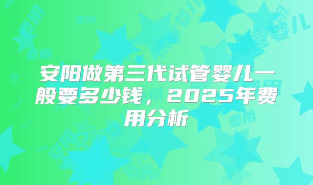 安阳做第三代试管婴儿一般要多少钱,2025年费用分析