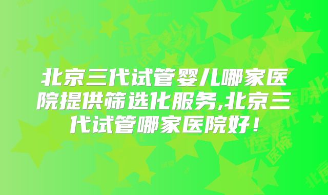 北京三代试管婴儿哪家医院提供筛选化服务,北京三代试管哪家医院好！