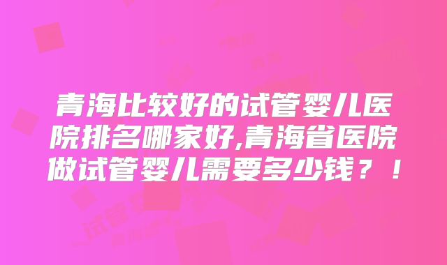 青海比较好的试管婴儿医院排名哪家好,青海省医院做试管婴儿需要多少钱？！