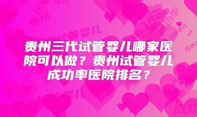 贵州三代试管婴儿哪家医院可以做？贵州试管婴儿成功率医院排名？