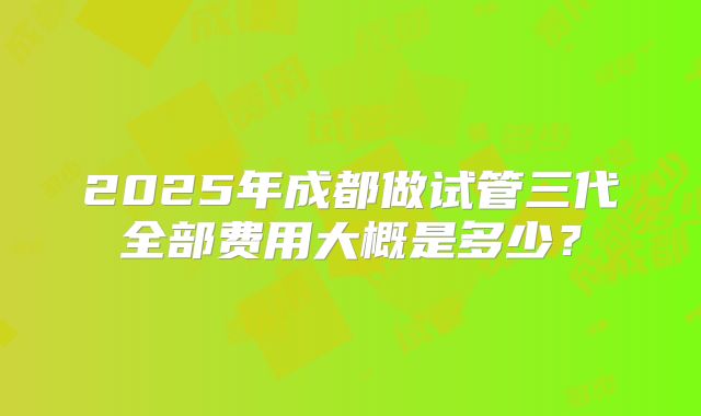 2025年成都做试管三代全部费用大概是多少?