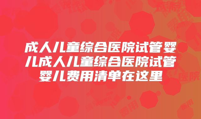 成人儿童综合医院试管婴儿成人儿童综合医院试管婴儿费用清单在这里