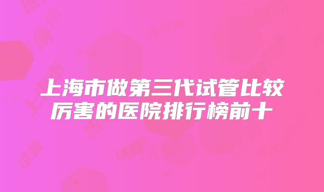 上海市做第三代试管比较厉害的医院排行榜前十