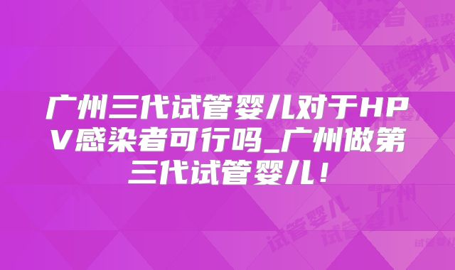 广州三代试管婴儿对于HPV感染者可行吗_广州做第三代试管婴儿！