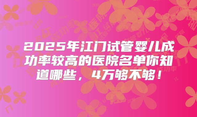 2025年江门试管婴儿成功率较高的医院名单你知道哪些，4万够不够！