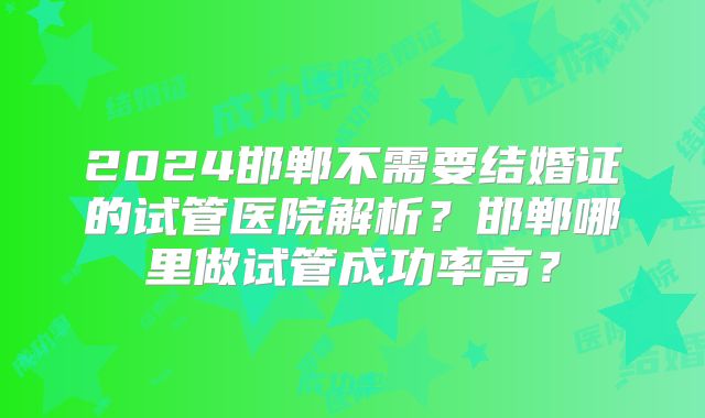 2024邯郸不需要结婚证的试管医院解析?邯郸哪里做试管成功率高?
