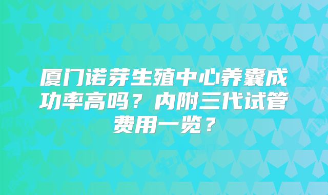 厦门诺芽生殖中心养囊成功率高吗?内附三代试管费用一览?