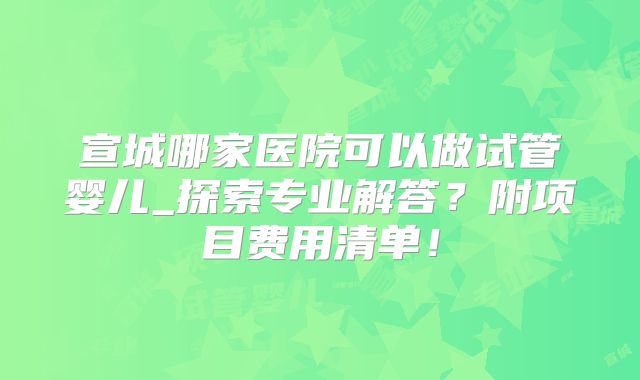 宣城哪家医院可以做试管婴儿_探索专业解答？附项目费用清单！