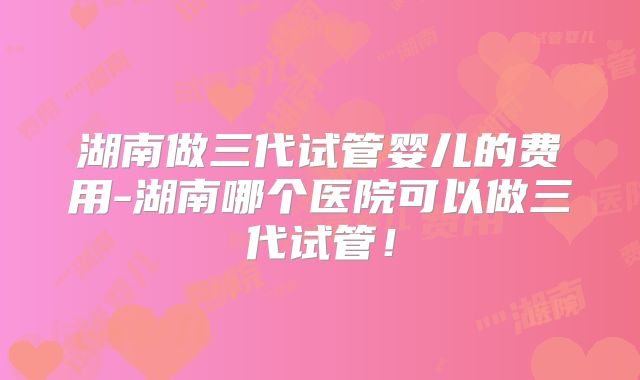 湖南做三代试管婴儿的费用-湖南哪个医院可以做三代试管！