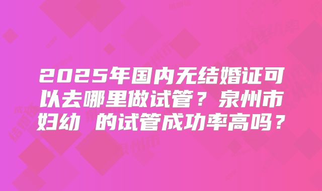 2025年国内无结婚证可以去哪里做试管？泉州市妇幼 的试管成功率高吗？