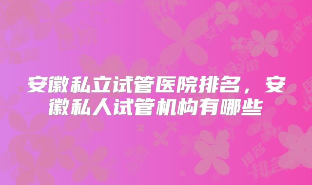 安徽私立试管医院排名，安徽私人试管机构有哪些