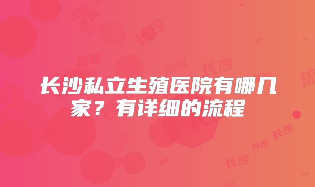 长沙私立生殖医院有哪几家？有详细的流程
