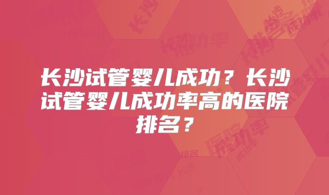 长沙试管婴儿成功?长沙试管婴儿成功率高的医院排名?
