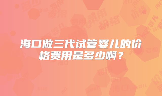 海口做三代试管婴儿的价格费用是多少啊？