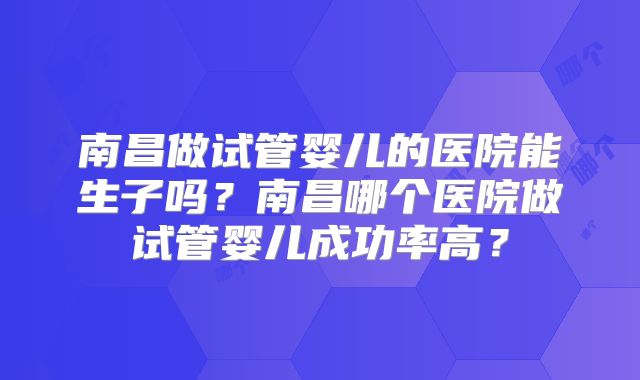 南昌做试管婴儿的医院能生子吗？南昌哪个医院做试管婴儿成功率高？