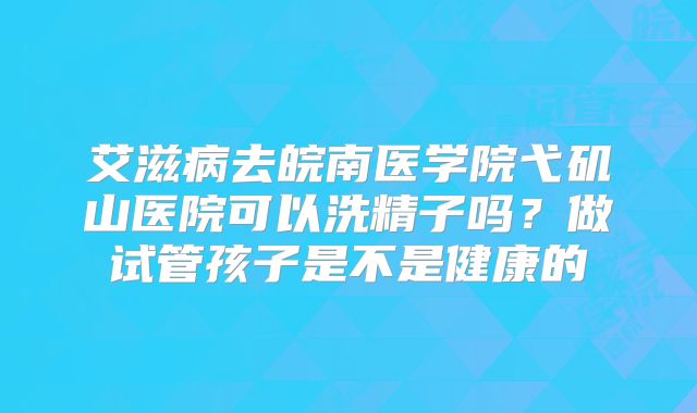 艾滋病去皖南医学院弋矶山医院可以洗精子吗?做试管孩子是不是健康的