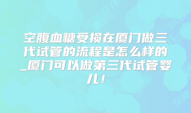 空腹血糖受损在厦门做三代试管的流程是怎么样的_厦门可以做第三代试管婴儿!