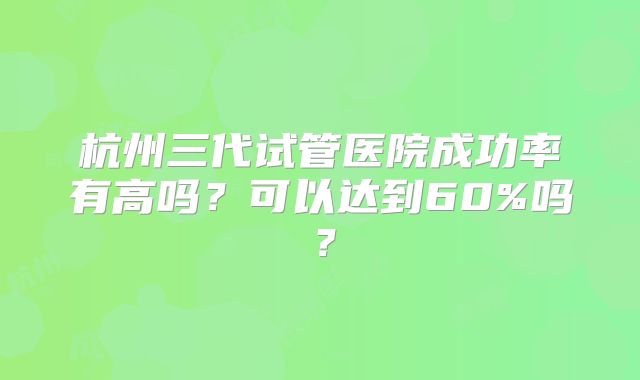 杭州三代试管医院成功率有高吗？可以达到60%吗？