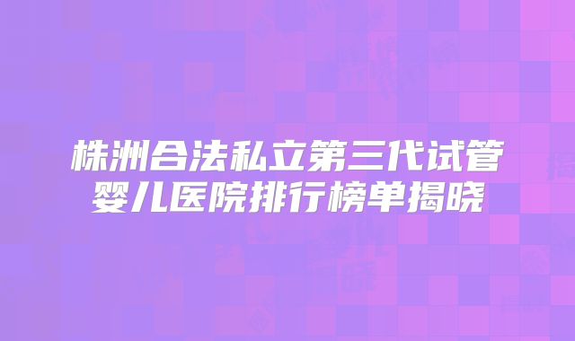 株洲合法私立第三代试管婴儿医院排行榜单揭晓