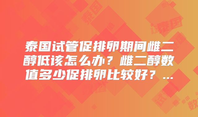 泰国试管促排卵期间雌二醇低该怎么办？雌二醇数值多少促排卵比较好？...