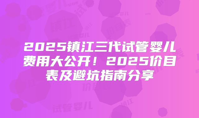 2025镇江三代试管婴儿费用大公开!2025价目表及避坑指南分享
