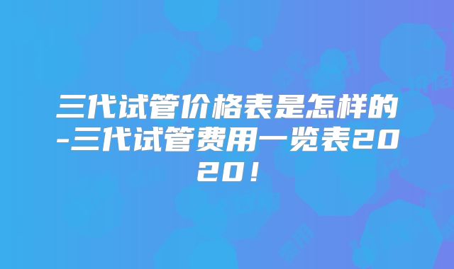 三代试管价格表是怎样的-三代试管费用一览表2020!
