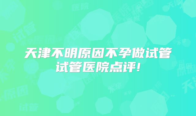 天津不明原因不孕做试管试管医院点评!