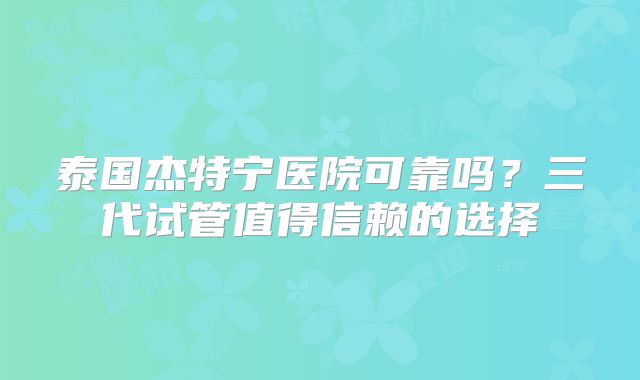 泰国杰特宁医院可靠吗？三代试管值得信赖的选择