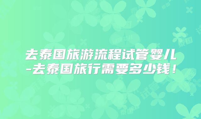 去泰国旅游流程试管婴儿-去泰国旅行需要多少钱！