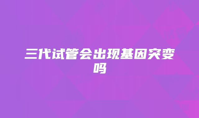 三代试管会出现基因突变吗