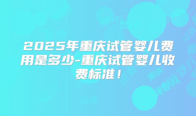 2025年重庆试管婴儿费用是多少-重庆试管婴儿收费标准!