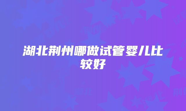 湖北荆州哪做试管婴儿比较好