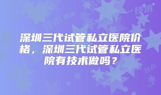 深圳三代试管私立医院价格，深圳三代试管私立医院有技术做吗？