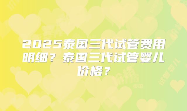 2025泰国三代试管费用明细?泰国三代试管婴儿价格?