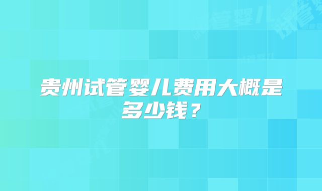 贵州试管婴儿费用大概是多少钱？