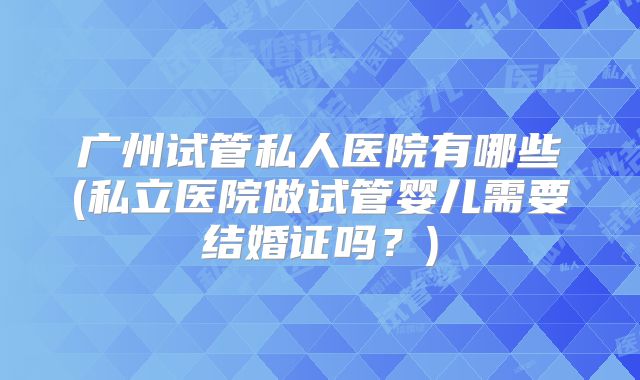 广州试管私人医院有哪些(私立医院做试管婴儿需要结婚证吗？)