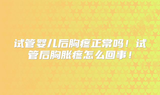 试管婴儿后胸疼正常吗！试管后胸胀疼怎么回事！